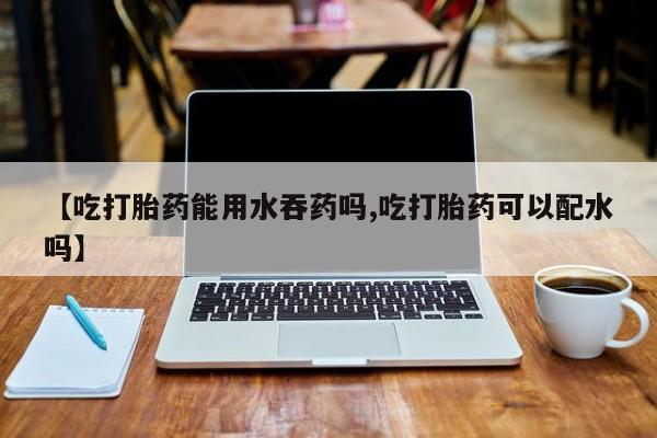 米非米索购买【吃打胎药能用水吞药吗,吃打胎药可以配水吗】