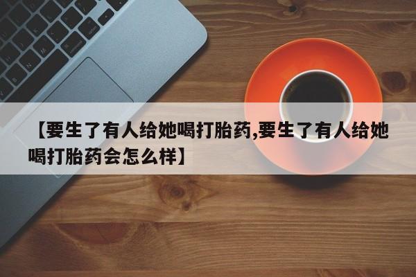 米非米索购买【要生了有人给她喝打胎药,要生了有人给她喝打胎药会怎么样】