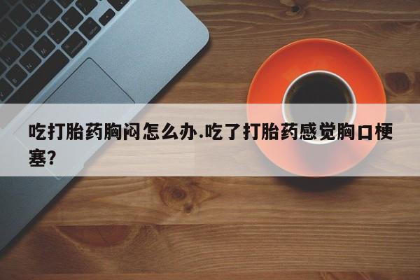米非米索购买吃打胎药胸闷怎么办.吃了打胎药感觉胸口梗塞？