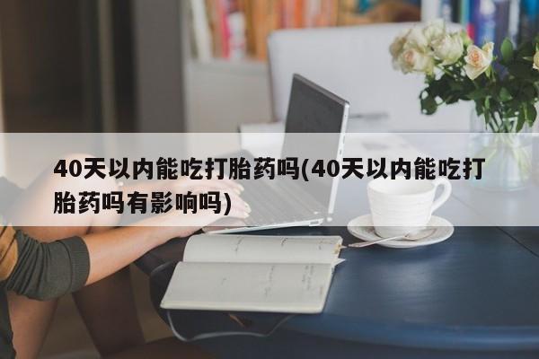 米非米索购买40天以内能吃打胎药吗(40天以内能吃打胎药吗有影响吗)