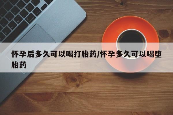 米非米索购买怀孕后多久可以喝打胎药/怀孕多久可以喝堕胎药