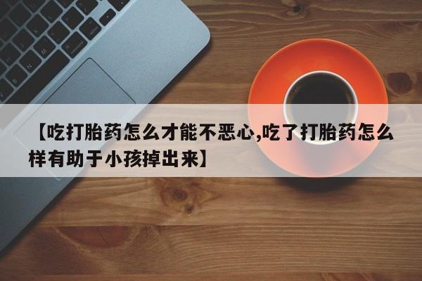 米非米索购买【吃打胎药怎么才能不恶心,吃了打胎药怎么样有助于小孩掉出来】