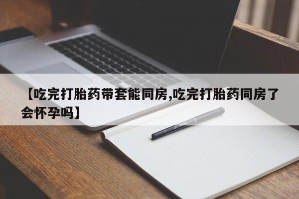 米非米索购买【吃完打胎药带套能同房,吃完打胎药同房了会怀孕吗】