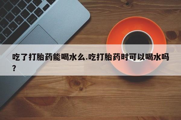 米非米索购买吃了打胎药能喝水么.吃打胎药时可以喝水吗？