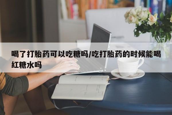 米非米索购买喝了打胎药可以吃糖吗/吃打胎药的时候能喝红糖水吗