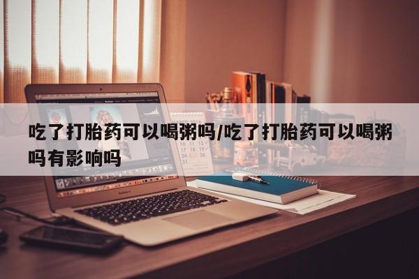 米非米索购买吃了打胎药可以喝粥吗/吃了打胎药可以喝粥吗有影响吗