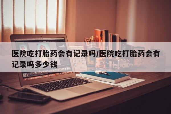 米非米索购买医院吃打胎药会有记录吗/医院吃打胎药会有记录吗多少钱