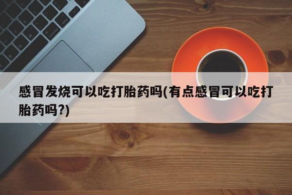 米非米索购买感冒发烧可以吃打胎药吗(有点感冒可以吃打胎药吗?)