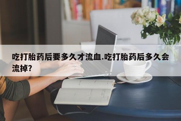 米非米索购买吃打胎药后要多久才流血.吃打胎药后多久会流掉？