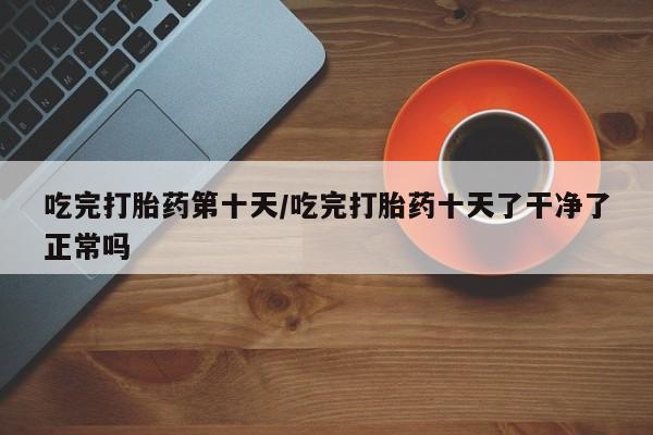 米非米索购买吃完打胎药第十天/吃完打胎药十天了干净了正常吗