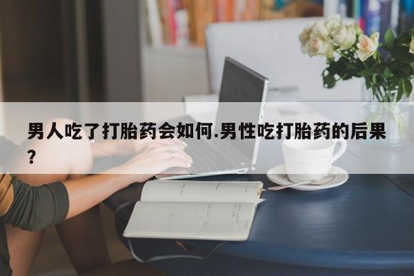 米非米索购买男人吃了打胎药会如何.男性吃打胎药的后果？