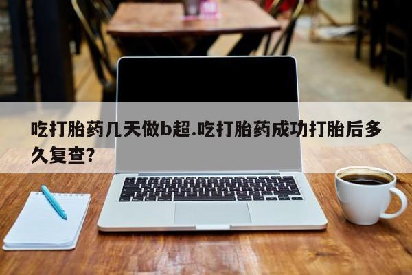米非米索购买吃打胎药几天做b超.吃打胎药成功打胎后多久复查？