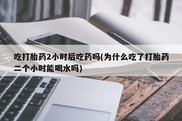 米非米索购买吃打胎药2小时后吃药吗(为什么吃了打胎药二个小时能喝水吗)