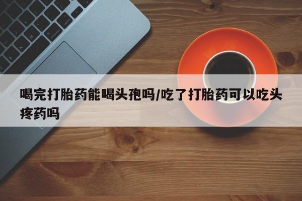 米非米索购买喝完打胎药能喝头孢吗/吃了打胎药可以吃头疼药吗