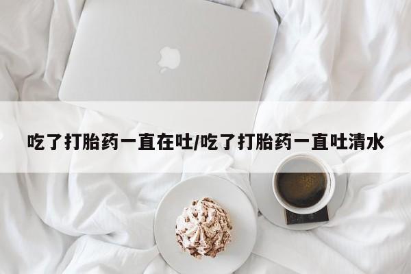 米非米索购买吃了打胎药一直在吐/吃了打胎药一直吐清水