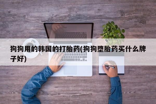 米非米索购买狗狗用的韩国的打胎药(狗狗堕胎药买什么牌子好)