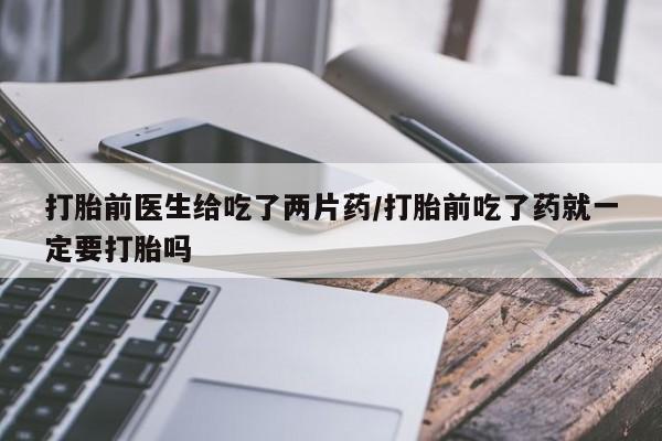 米非米索购买打胎前医生给吃了两片药/打胎前吃了药就一定要打胎吗