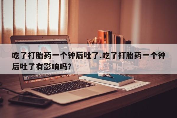 米非米索购买吃了打胎药一个钟后吐了.吃了打胎药一个钟后吐了有影响吗？