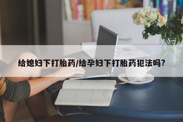 米非米索购买给媳妇下打胎药/给孕妇下打胎药犯法吗?