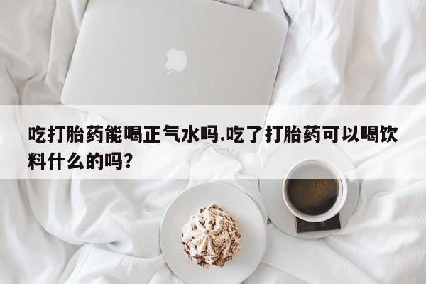 米非米索购买吃打胎药能喝正气水吗.吃了打胎药可以喝饮料什么的吗？