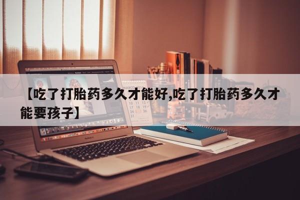 米非米索购买【吃了打胎药多久才能好,吃了打胎药多久才能要孩子】