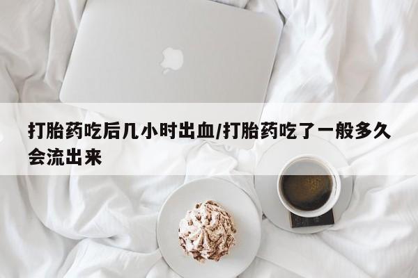 米非米索购买打胎药吃后几小时出血/打胎药吃了一般多久会流出来