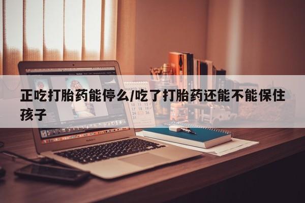 米非米索购买正吃打胎药能停么/吃了打胎药还能不能保住孩子