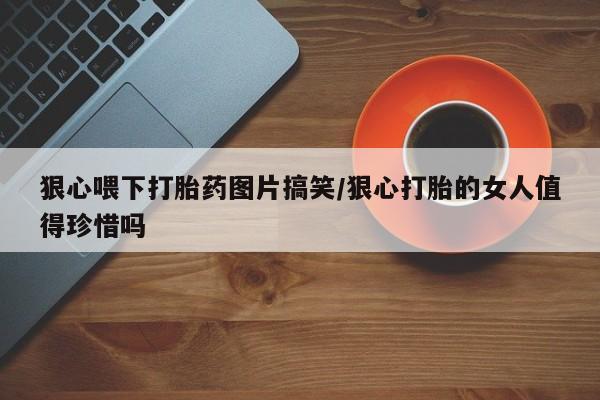 米非米索购买狠心喂下打胎药图片搞笑/狠心打胎的女人值得珍惜吗
