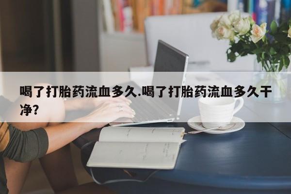 米非米索购买喝了打胎药流血多久.喝了打胎药流血多久干净？