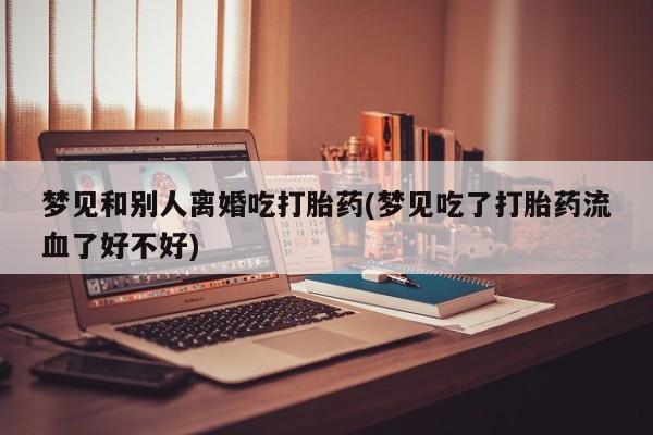 米非米索购买梦见和别人离婚吃打胎药(梦见吃了打胎药流血了好不好)