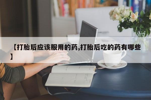 米非米索购买【打胎后应该服用的药,打胎后吃的药有哪些】