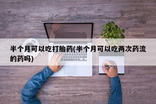 米非米索购买半个月可以吃打胎药(半个月可以吃两次药流的药吗)