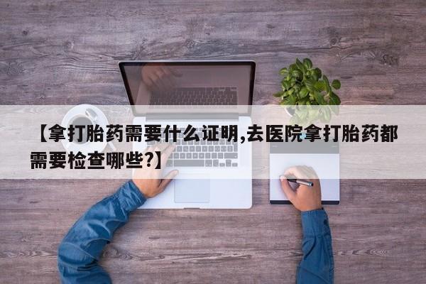米非米索购买【拿打胎药需要什么证明,去医院拿打胎药都需要检查哪些?】