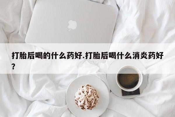 米非米索购买打胎后喝的什么药好.打胎后喝什么消炎药好？