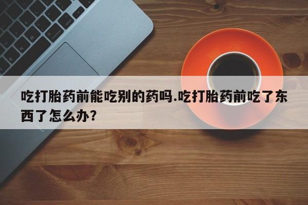 米非米索购买吃打胎药前能吃别的药吗.吃打胎药前吃了东西了怎么办？