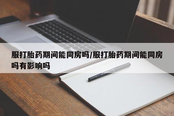 米非米索购买服打胎药期间能同房吗/服打胎药期间能同房吗有影响吗