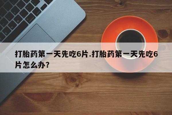 米非米索购买打胎药第一天先吃6片.打胎药第一天先吃6片怎么办？