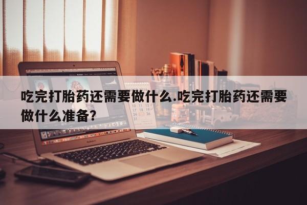 米非米索购买吃完打胎药还需要做什么.吃完打胎药还需要做什么准备？