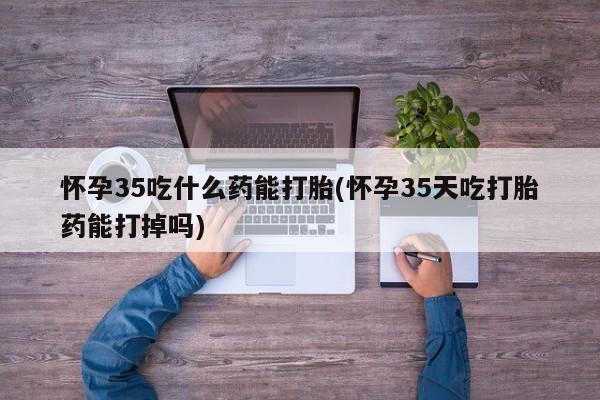 米非米索购买怀孕35吃什么药能打胎(怀孕35天吃打胎药能打掉吗)