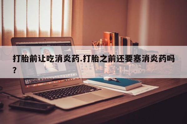 米非米索购买打胎前让吃消炎药.打胎之前还要塞消炎药吗？