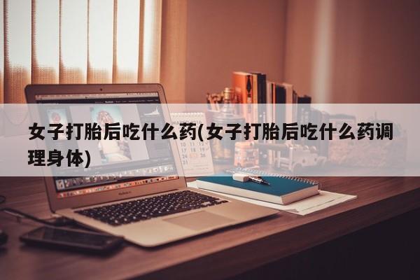 米非米索购买女子打胎后吃什么药(女子打胎后吃什么药调理身体)