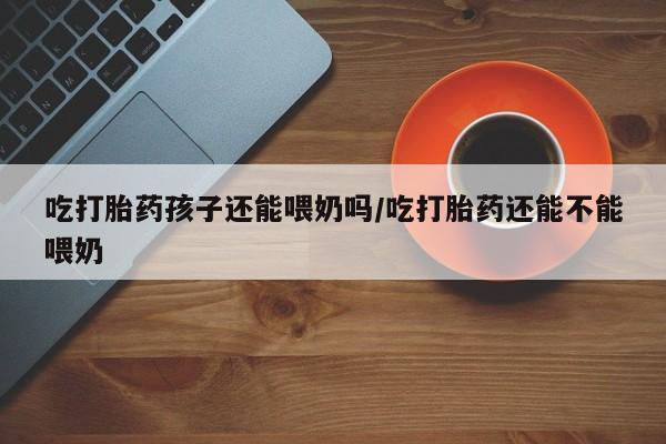 米非米索购买吃打胎药孩子还能喂奶吗/吃打胎药还能不能喂奶