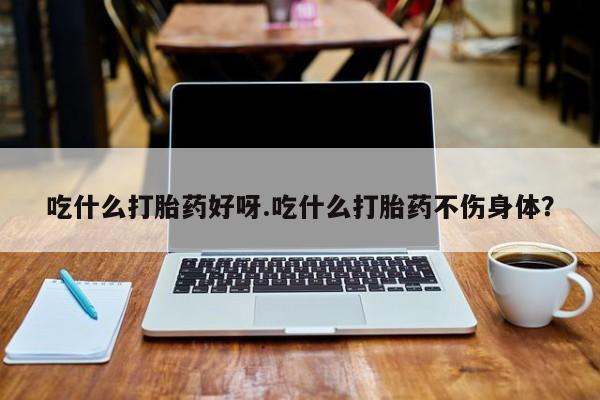 米非米索购买吃什么打胎药好呀.吃什么打胎药不伤身体？