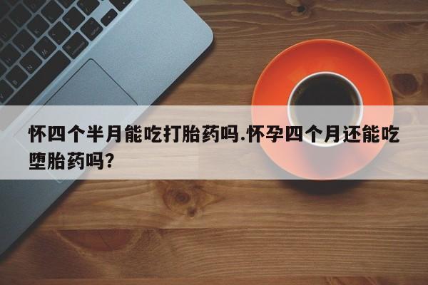 米非米索购买怀四个半月能吃打胎药吗.怀孕四个月还能吃堕胎药吗？