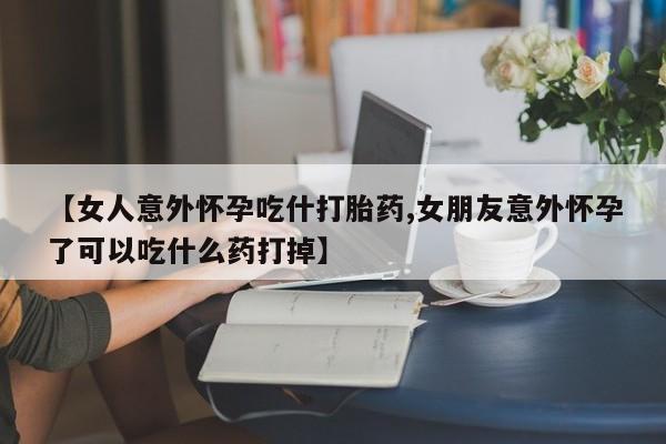 米非米索购买【女人意外怀孕吃什打胎药,女朋友意外怀孕了可以吃什么药打掉】