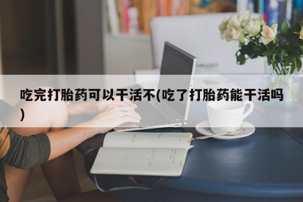 米非米索购买吃完打胎药可以干活不(吃了打胎药能干活吗)