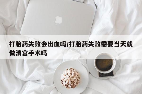 米非米索购买打胎药失败会出血吗/打胎药失败需要当天就做清宫手术吗
