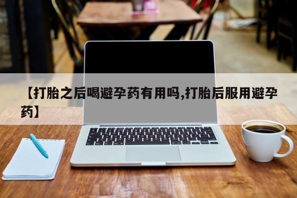 米非米索购买【打胎之后喝避孕药有用吗,打胎后服用避孕药】