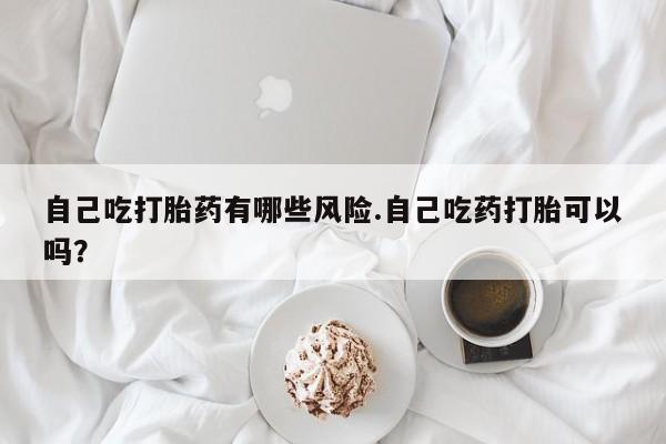 米非米索购买自己吃打胎药有哪些风险.自己吃药打胎可以吗？