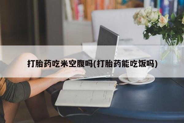 米非米索购买打胎药吃米空腹吗(打胎药能吃饭吗)